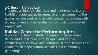 J.C. Bose - Biology Lab
The physics, biology, chemistry and mathematics labs at
FLAME provide spaces for research and experiments. The
spaces include workbenches with counter tops along with
lab equipment and apparatus for conducting controlled
experiment
Kalidas Centre for Performing Arts
It is a central hub for students learning theatre, music,
dance and film & television. Its open and flexible
architecture also allows an auditorium setting. It serves as a
venue for all major cultural activities and community
gatherings.
 
