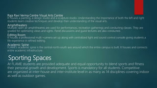 Raja Ravi Verma Centre Visual Arts Centre
It houses a painting, a design studio and a sculpture studio. Understanding the importance of both the left and right
students learn creative techniques and develop their understanding of the visual arts.
Amphitheaters
Multiple open air amphitheatres are used for performances, recreation gatherings and conducting classes. They are
graded for optimizing views and sights. Panel discussions and guest lectures are also conducted.
Editing Room
It houses a professional multi –camera set up along with centralized light and sound control console giving students a
life experience in refined editing.
Academic Spine
FLAME’s academic spine is the central north-south axis around which the entire campus is built. It houses and connects
entire academic infrastructure.
Sporting Spaces
At FLAME students are provided adequate and equal opportunity to blend sports and fitness
their personal growth and development. Sports is mandatory for all students. Competitive
are organized at inter-house and inter-institute level in as many as 14 disciplines covering indoor
as well as outdoor games.
 