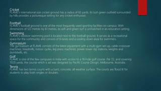 Cricket
FLAME's international size cricket ground has a radius of 65 yards. Its lush green outfield surrounded
by hills provides a picturesque setting for any cricket enthusiast.
Football
FLAME's football ground is one of the most frequently used sporting facilities on campus. With
dimensions of 122 metres by 61 metres, its soft and green turf is unmatched in an education setting.
Swimming
FLAME's outdoor swimming pool is located next to the football ground. It serves as a recreational
space for the community and consists of 6-lanes and a cooling down area for swimmers.
Gymnasium
The gymnasium at FLAME consists of the latest equipment with a multi-gym set-up, cable crossover
machines, treadmills, indoor cycles, leg press machines, power tower dip stations, weights and
dumbbells, etc.
Golf
FLAME is one of the few campuses in India with access to a 18-hole golf course. Par 72, and covering
7020 yards, the course which is ad was designed by Pacific Course Design, Melbourne, Australia.
Tennis
FLAME has two tennis courts with a hard, concrete, all weather surface. The courts are flood lit for
students to play both singles or doubles.
 