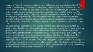 array of skylights. It can accommodate around 150 people and is naturally ventilated. The
profile of the building is built in such a way as to create a stack effect, which allows the
breeze from the south to get cooled by the water body, circulate through the entire space
and eventually rise and exhaust through force ventilation fans installed on the roof. The
atrium opens onto a reading lobby that overlooks a panoramic view of the cricket field and
the Sahayadri range beyond it. The lobby steps down into an open amphitheater that
connects to the greens. During working hours, the primary access to all the facilities within
the building is by means of a central staircase that is located adjacent to the reception area.
The
staircase is also a space for informal activity. The landing and steps are surrounded by
reading areas, benches and seats and create spaces that can be used for personal as well as
group studies. Users can access the internet center and discussion rooms after hours,
through the plaza stairs that naturally seem elevate the university plaza and create a new
environment of social interaction and access to different facilities at flexible times. The
reading lobby on the northern side can also be accessed from the amphitheater after
opening hours. Hence, the entire building can be thought of as three different buildings: the
central main library, the internet centre and the reading lobby. The building transforms from
one complex and intricate machine during the day three simplified units during the evening.
It is this flexible and multi-faceted character in the interi
 