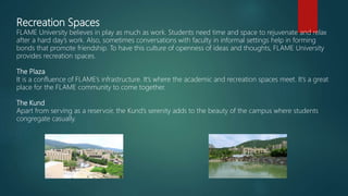 Recreation Spaces
FLAME University believes in play as much as work. Students need time and space to rejuvenate and relax
after a hard day’s work. Also, sometimes conversations with faculty in informal settings help in forming
bonds that promote friendship. To have this culture of openness of ideas and thoughts, FLAME University
provides recreation spaces.
The Plaza
It is a confluence of FLAME’s infrastructure. It’s where the academic and recreation spaces meet. It’s a great
place for the FLAME community to come together.
The Kund
Apart from serving as a reservoir, the Kund’s serenity adds to the beauty of the campus where students
congregate casually.
 
