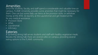 Amenities
Since the students, faculty, and staff spend a considerable and valuable time on
campus, FLAME University provides some amenities that might be necessary for
them. One can but some daily use items at the provision store, or withdraw
money at the ATM, do laundry at the Laundromat and get treated at the
for any medical assistance.
• Provision Store
• ATMs
• Laundromat
• Infirmary
Eateries
A sprawling dining hall serves students and staff with healthy vegetarian meals.
Besides the dining hall, there are several cafes on campus, providing several
eating options to the FLAME community.
 