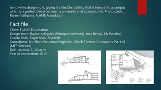 mind while designing it, giving it a flexible identity that is integral to a campus
which is a perfect blend between a university and a community. Photo credit:
Rajeev Kathpalia, FLAME Foundation
Fact file
Client: FLAME Foundation
Design team: Rajeev Kathpalia (Principal Architect), Jose Benoy, BN Panchal,
Suketu Shah, Sagar Shah, Shailesh
Consultants: NK Shah (Structural Engineer). Sheth Techno Consultants Pvt. Ltd.
(MEP Services)
Built-up area: 2,100sq m
Year of completion: 2013
 