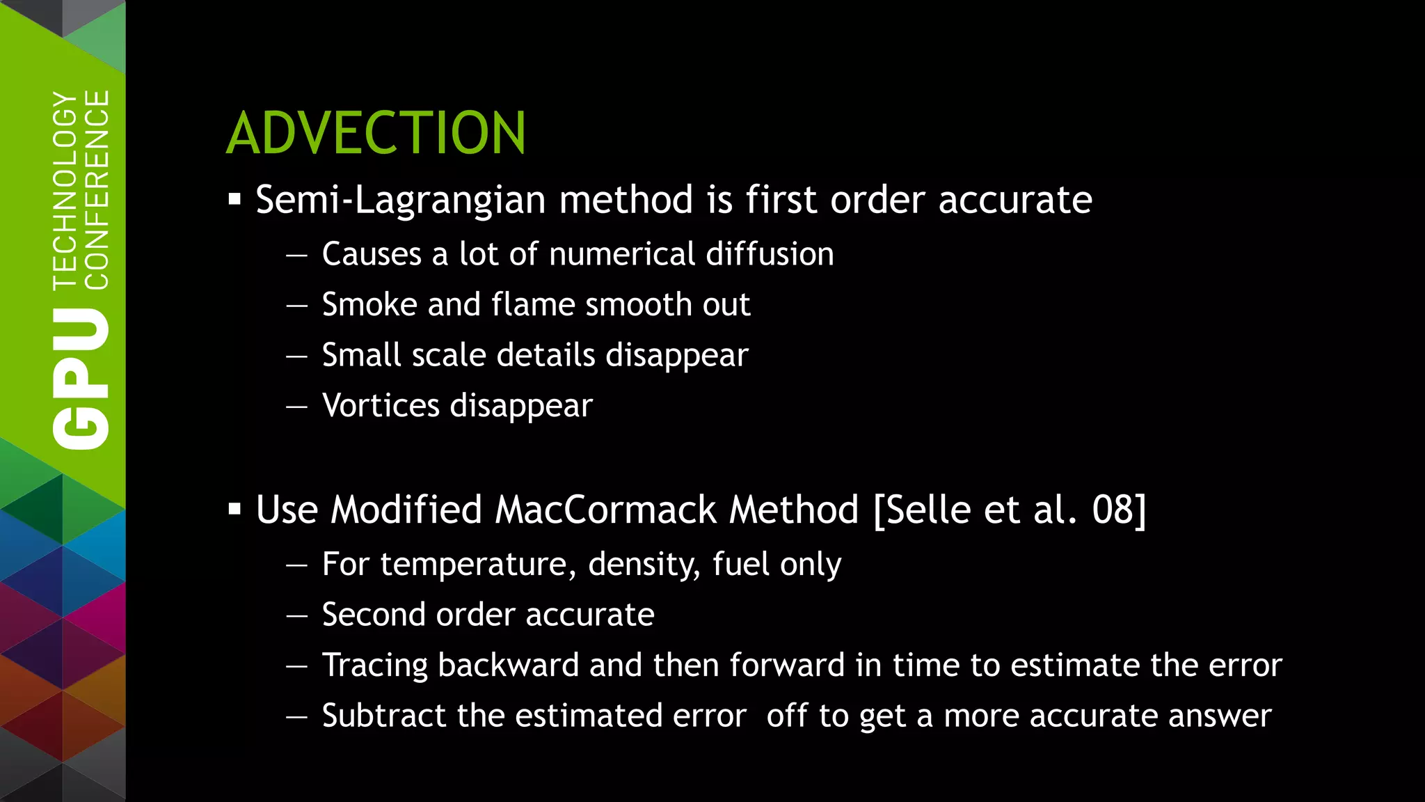 ADVECTION
 Semi-Lagrangian method is first order accurate
— Causes a lot of numerical diffusion
— Smoke and flame smooth out
— Small scale details disappear
— Vortices disappear
 Use Modified MacCormack Method [Selle et al. 08]
— For temperature, density, fuel only
— Second order accurate
— Tracing backward and then forward in time to estimate the error
— Subtract the estimated error off to get a more accurate answer
 