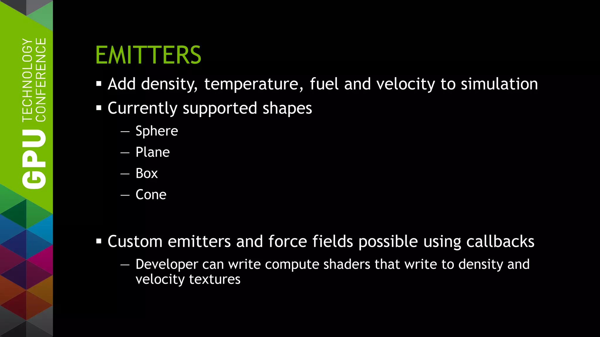 EMITTERS
 Add density, temperature, fuel and velocity to simulation
 Currently supported shapes
— Sphere
— Plane
— Box
— Cone
 Custom emitters and force fields possible using callbacks
— Developer can write compute shaders that write to density and
velocity textures
 
