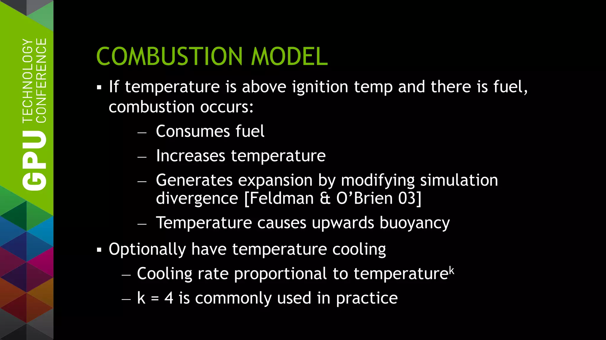 COMBUSTION MODEL
 If temperature is above ignition temp and there is fuel,
combustion occurs:
— Consumes fuel
— Increases temperature
— Generates expansion by modifying simulation
divergence [Feldman & O’Brien 03]
— Temperature causes upwards buoyancy
 Optionally have temperature cooling
— Cooling rate proportional to temperaturek
— k = 4 is commonly used in practice
 
