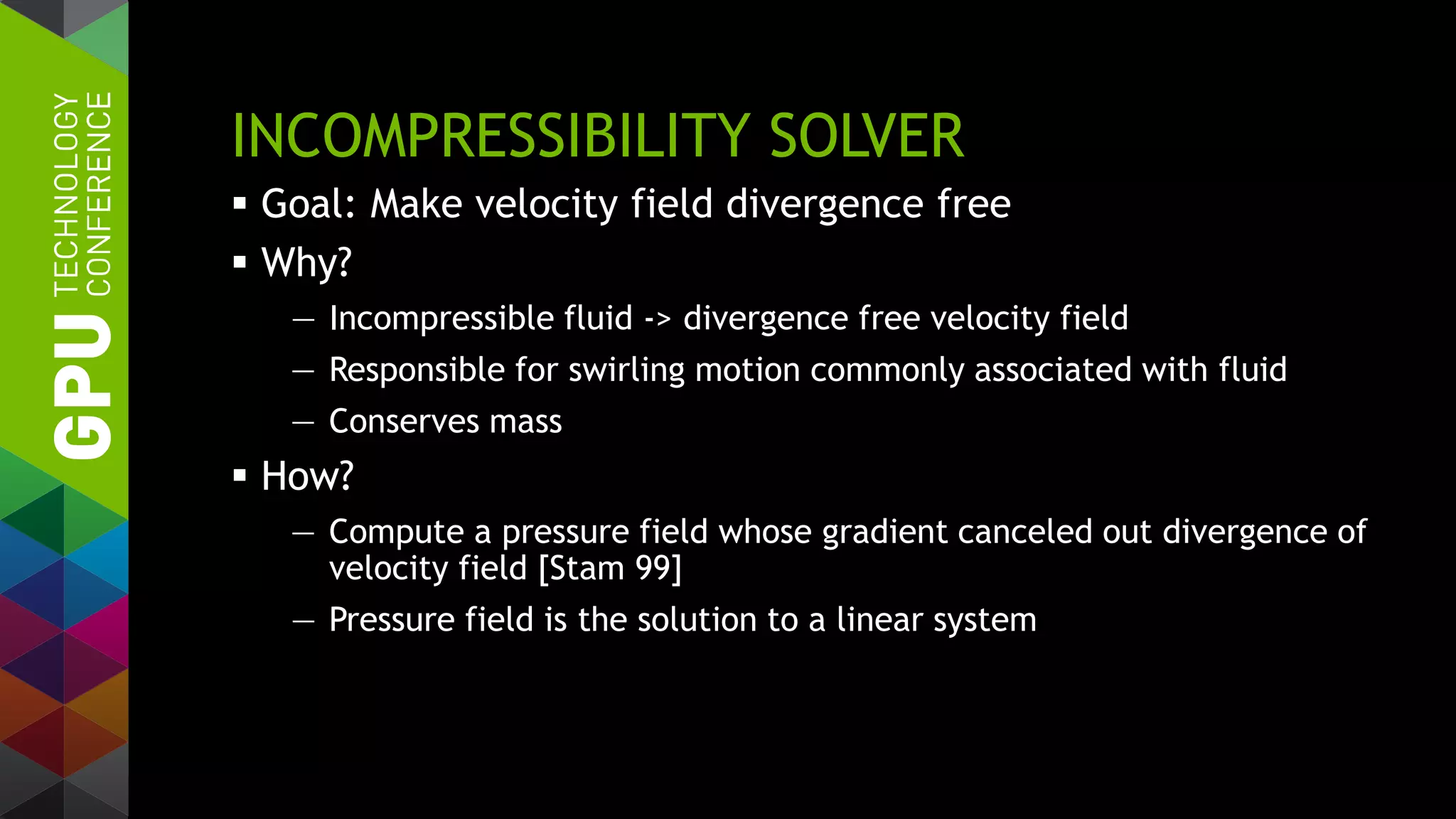 INCOMPRESSIBILITY SOLVER
 Goal: Make velocity field divergence free
 Why?
— Incompressible fluid -> divergence free velocity field
— Responsible for swirling motion commonly associated with fluid
— Conserves mass
 How?
— Compute a pressure field whose gradient canceled out divergence of
velocity field [Stam 99]
— Pressure field is the solution to a linear system
 