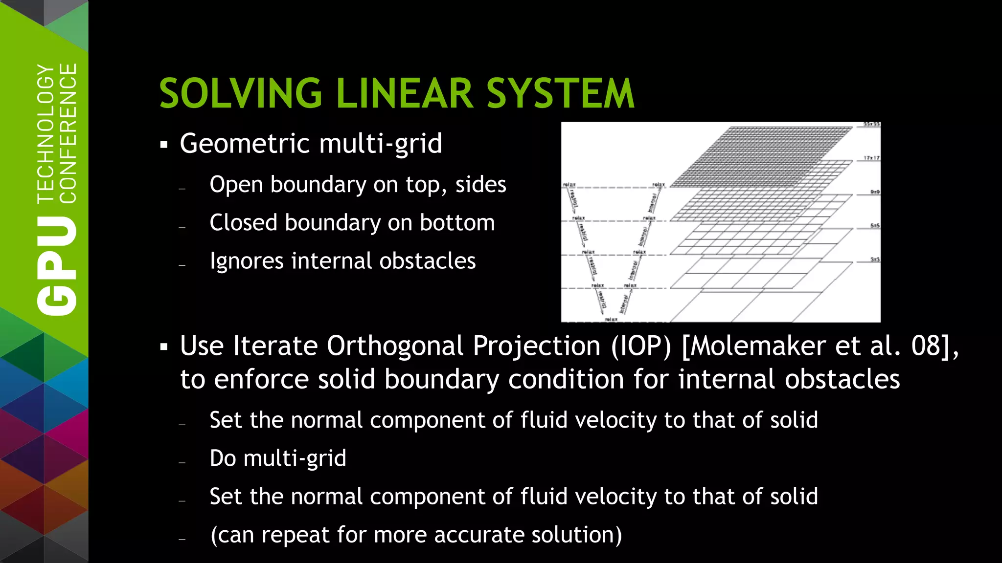 SOLVING LINEAR SYSTEM
 Geometric multi-grid
— Open boundary on top, sides
— Closed boundary on bottom
— Ignores internal obstacles
 Use Iterate Orthogonal Projection (IOP) [Molemaker et al. 08],
to enforce solid boundary condition for internal obstacles
— Set the normal component of fluid velocity to that of solid
— Do multi-grid
— Set the normal component of fluid velocity to that of solid
— (can repeat for more accurate solution)
 