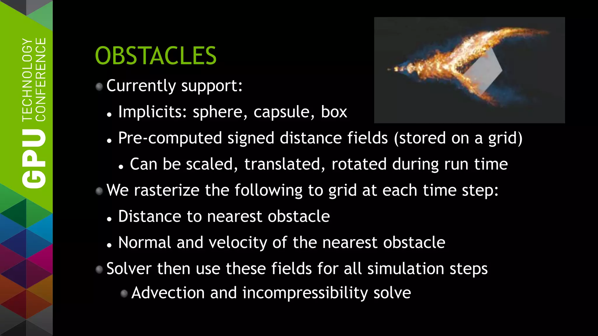 OBSTACLES
Currently support:
 Implicits: sphere, capsule, box
 Pre-computed signed distance fields (stored on a grid)
 Can be scaled, translated, rotated during run time
We rasterize the following to grid at each time step:
 Distance to nearest obstacle
 Normal and velocity of the nearest obstacle
Solver then use these fields for all simulation steps
Advection and incompressibility solve
 