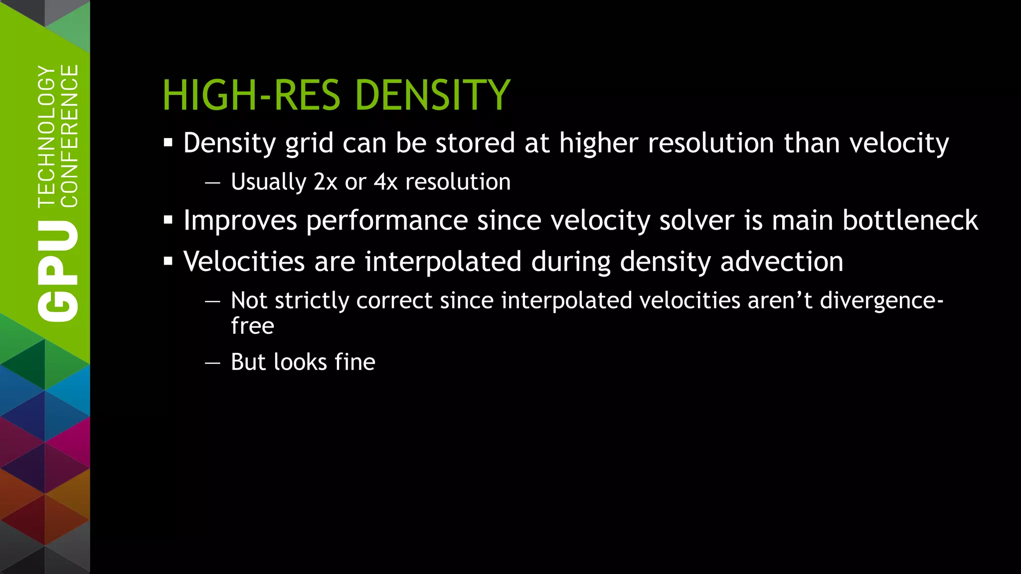 HIGH-RES DENSITY
 Density grid can be stored at higher resolution than velocity
— Usually 2x or 4x resolution
 Improves performance since velocity solver is main bottleneck
 Velocities are interpolated during density advection
— Not strictly correct since interpolated velocities aren’t divergence-
free
— But looks fine
 