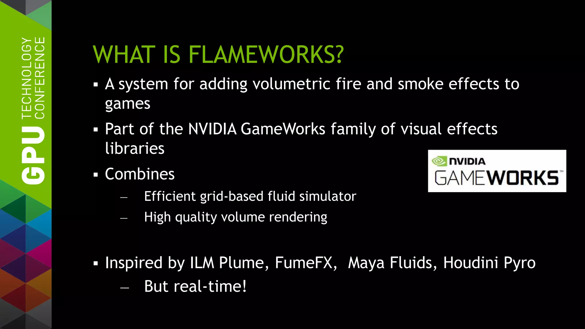 WHAT IS FLAMEWORKS?
 A system for adding volumetric fire and smoke effects to
games
 Part of the NVIDIA GameWorks family of visual effects
libraries
 Combines
— Efficient grid-based fluid simulator
— High quality volume rendering
 Inspired by ILM Plume, FumeFX, Maya Fluids, Houdini Pyro
— But real-time!
 