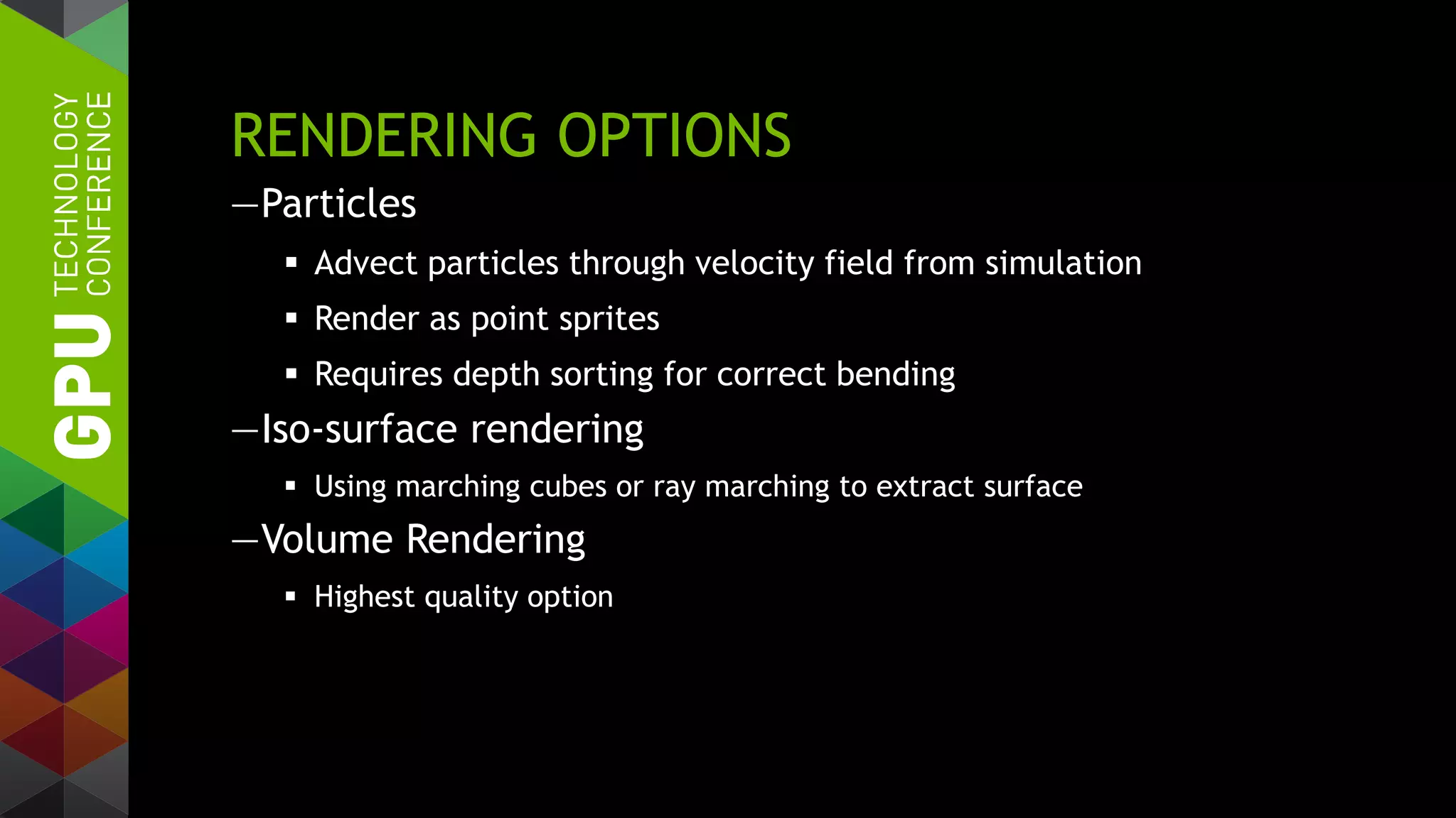RENDERING OPTIONS
—Particles
 Advect particles through velocity field from simulation
 Render as point sprites
 Requires depth sorting for correct bending
—Iso-surface rendering
 Using marching cubes or ray marching to extract surface
—Volume Rendering
 Highest quality option
 