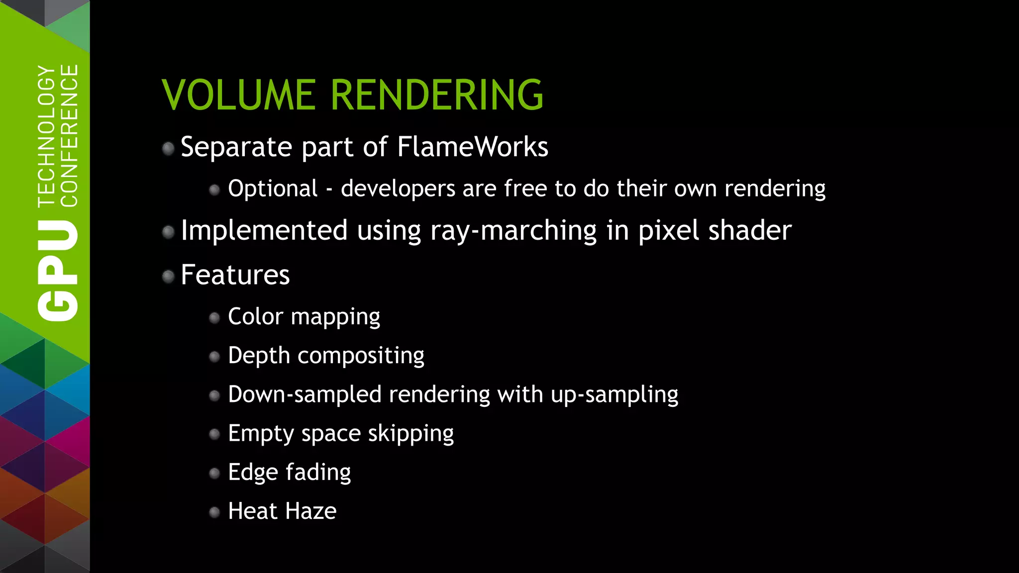 VOLUME RENDERING
Separate part of FlameWorks
Optional - developers are free to do their own rendering
Implemented using ray-marching in pixel shader
Features
Color mapping
Depth compositing
Down-sampled rendering with up-sampling
Empty space skipping
Edge fading
Heat Haze
 