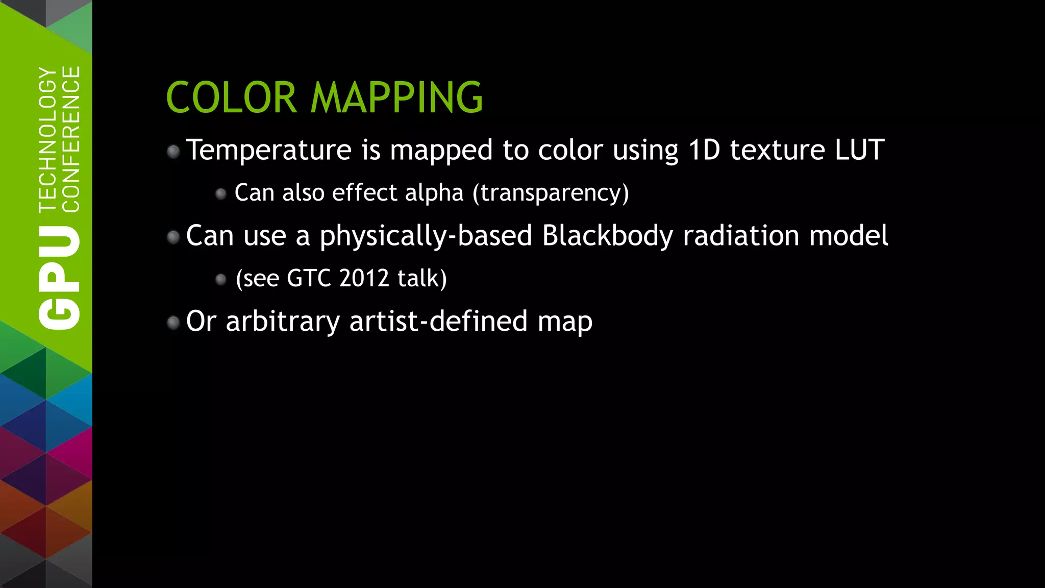 COLOR MAPPING
Temperature is mapped to color using 1D texture LUT
Can also effect alpha (transparency)
Can use a physically-based Blackbody radiation model
(see GTC 2012 talk)
Or arbitrary artist-defined map
 