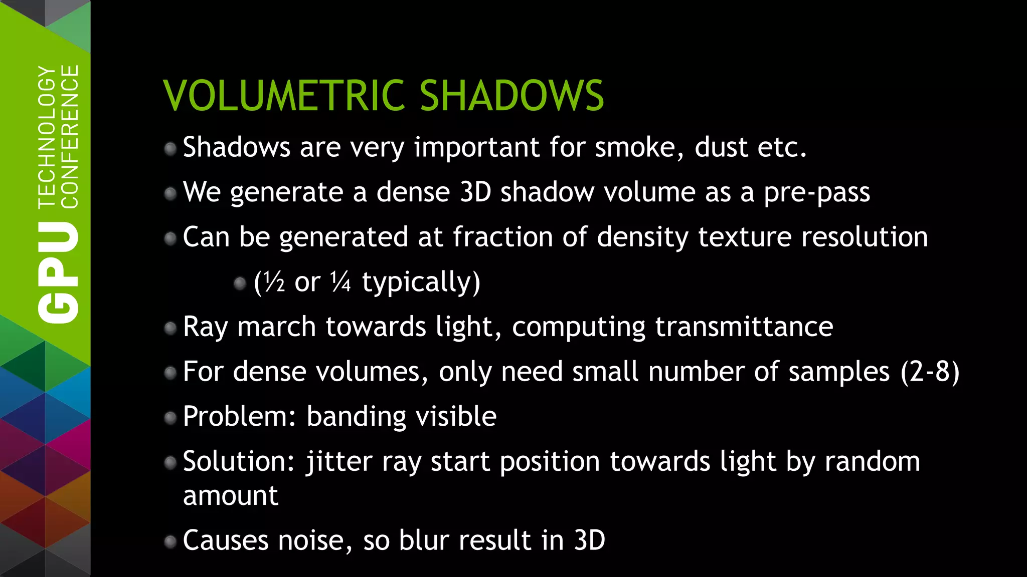 VOLUMETRIC SHADOWS
Shadows are very important for smoke, dust etc.
We generate a dense 3D shadow volume as a pre-pass
Can be generated at fraction of density texture resolution
(½ or ¼ typically)
Ray march towards light, computing transmittance
For dense volumes, only need small number of samples (2-8)
Problem: banding visible
Solution: jitter ray start position towards light by random
amount
Causes noise, so blur result in 3D
 
