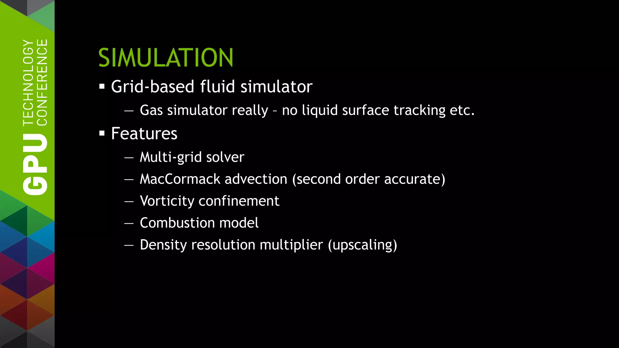 SIMULATION
 Grid-based fluid simulator
— Gas simulator really – no liquid surface tracking etc.
 Features
— Multi-grid solver
— MacCormack advection (second order accurate)
— Vorticity confinement
— Combustion model
— Density resolution multiplier (upscaling)
 