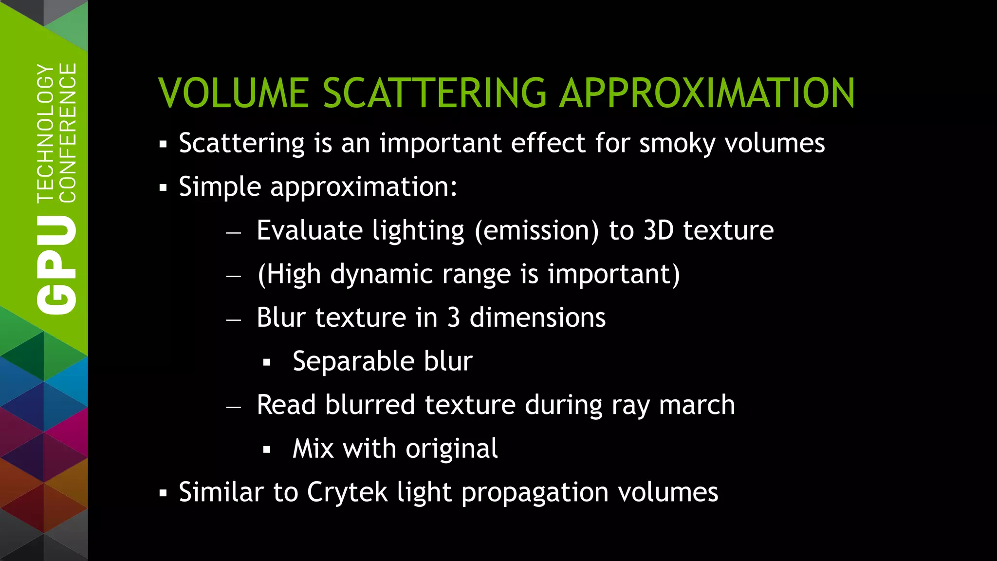 VOLUME SCATTERING APPROXIMATION
 Scattering is an important effect for smoky volumes
 Simple approximation:
— Evaluate lighting (emission) to 3D texture
— (High dynamic range is important)
— Blur texture in 3 dimensions
 Separable blur
— Read blurred texture during ray march
 Mix with original
 Similar to Crytek light propagation volumes
 