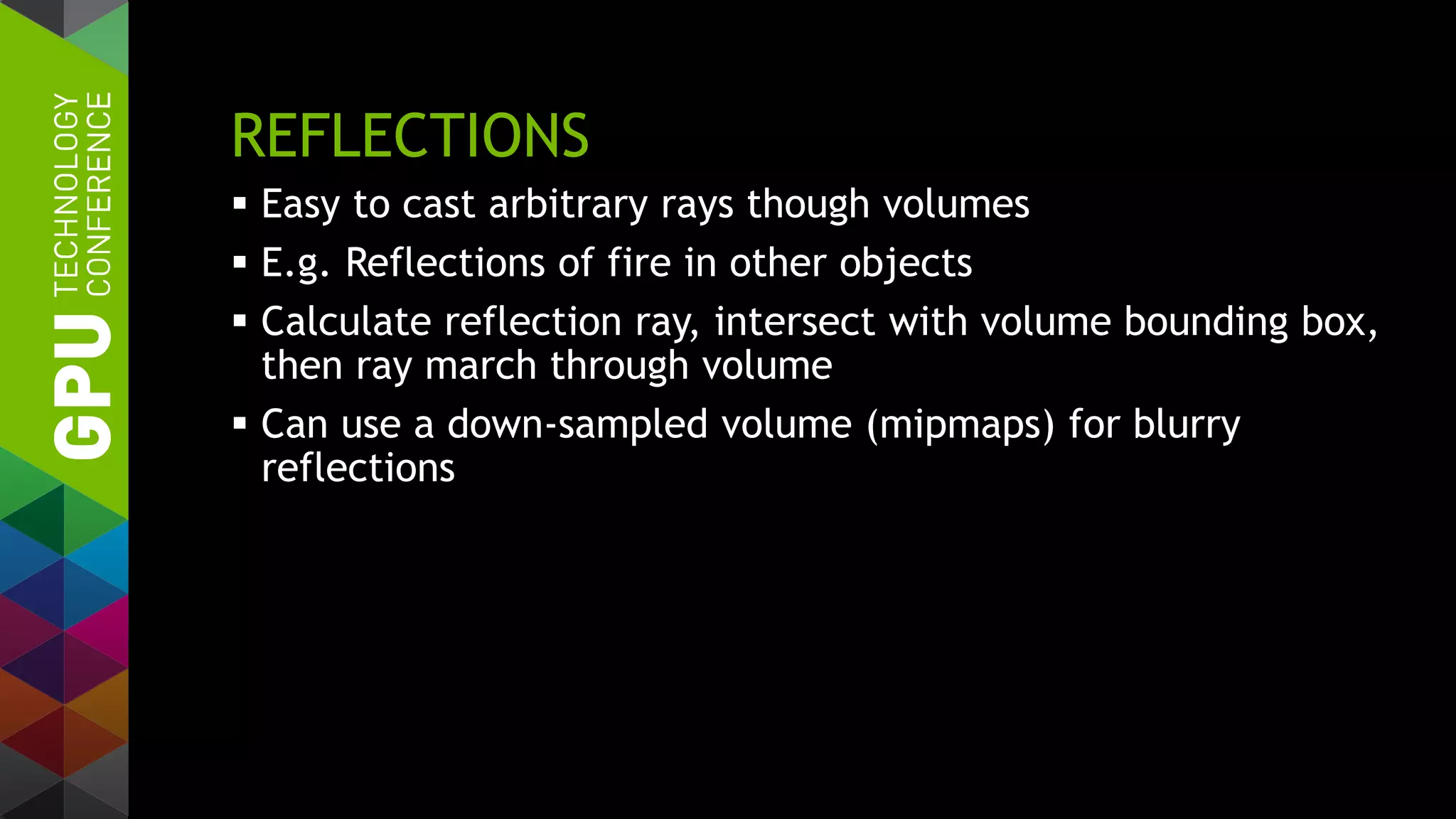 REFLECTIONS
 Easy to cast arbitrary rays though volumes
 E.g. Reflections of fire in other objects
 Calculate reflection ray, intersect with volume bounding box,
then ray march through volume
 Can use a down-sampled volume (mipmaps) for blurry
reflections
 