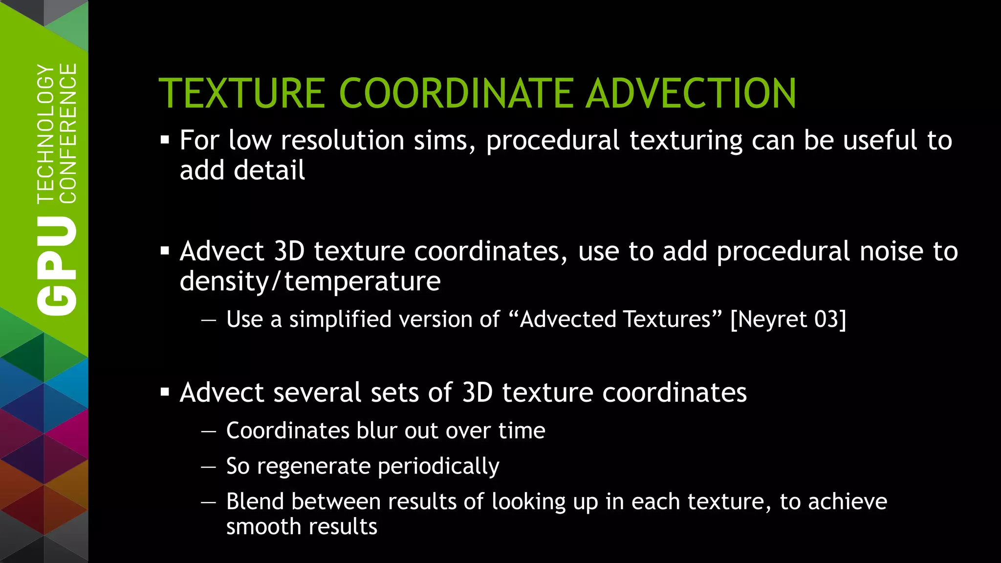 TEXTURE COORDINATE ADVECTION
 For low resolution sims, procedural texturing can be useful to
add detail
 Advect 3D texture coordinates, use to add procedural noise to
density/temperature
— Use a simplified version of “Advected Textures” [Neyret 03]
 Advect several sets of 3D texture coordinates
— Coordinates blur out over time
— So regenerate periodically
— Blend between results of looking up in each texture, to achieve
smooth results
 
