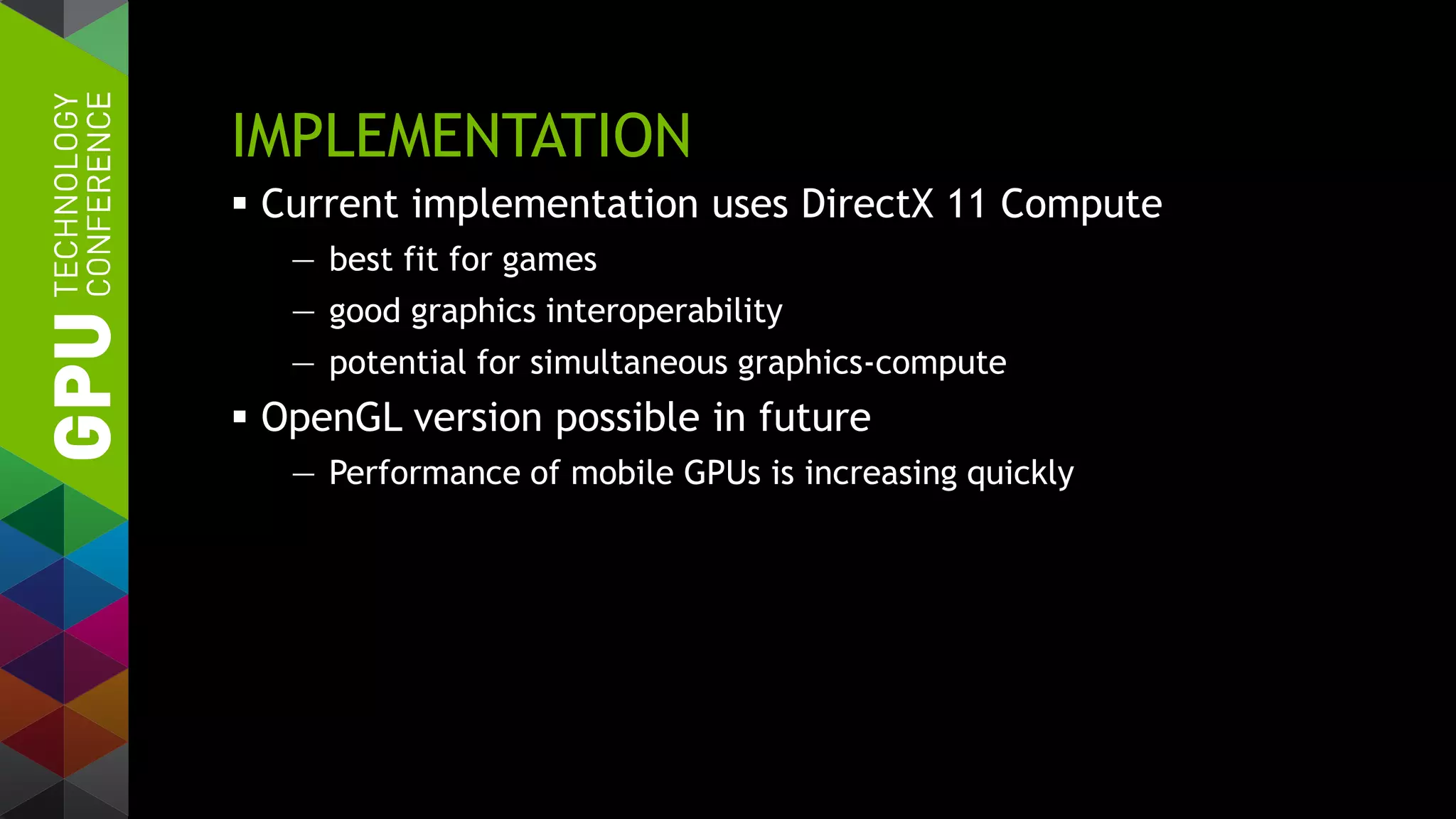 IMPLEMENTATION
 Current implementation uses DirectX 11 Compute
— best fit for games
— good graphics interoperability
— potential for simultaneous graphics-compute
 OpenGL version possible in future
— Performance of mobile GPUs is increasing quickly
 