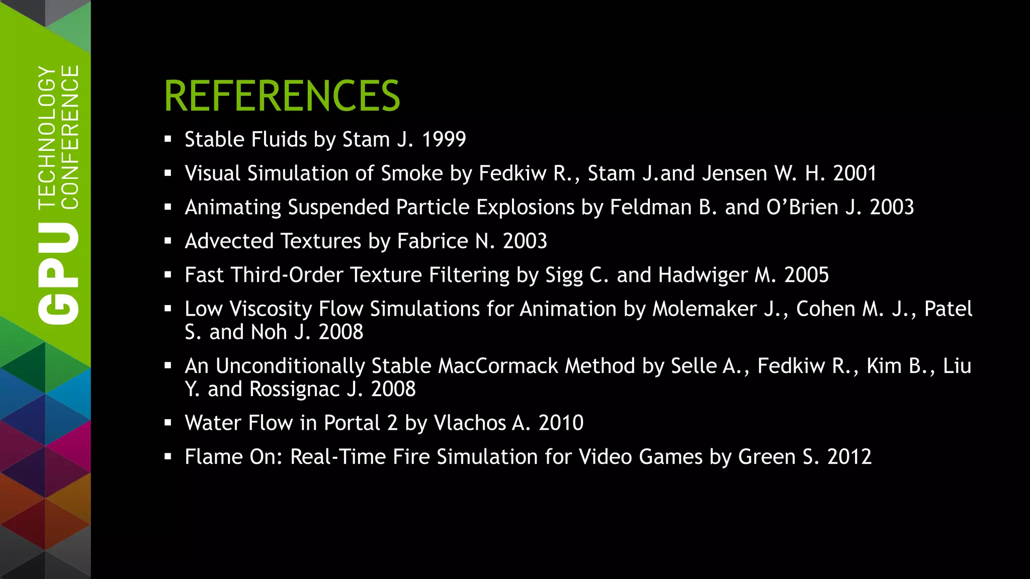 REFERENCES
 Stable Fluids by Stam J. 1999
 Visual Simulation of Smoke by Fedkiw R., Stam J.and Jensen W. H. 2001
 Animating Suspended Particle Explosions by Feldman B. and O’Brien J. 2003
 Advected Textures by Fabrice N. 2003
 Fast Third-Order Texture Filtering by Sigg C. and Hadwiger M. 2005
 Low Viscosity Flow Simulations for Animation by Molemaker J., Cohen M. J., Patel
S. and Noh J. 2008
 An Unconditionally Stable MacCormack Method by Selle A., Fedkiw R., Kim B., Liu
Y. and Rossignac J. 2008
 Water Flow in Portal 2 by Vlachos A. 2010
 Flame On: Real-Time Fire Simulation for Video Games by Green S. 2012
 