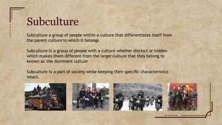 Subculture
Subculture a group of people within a culture that differentiates itself from
the parent culture to which it belongs
Subculture is a group of people with a culture whether distinct or hidden
which makes them different from the larger culture that they belong to
known as the dominant culture
Subculture is a part of society while keeping their speciﬁc characteristics
intact.
 