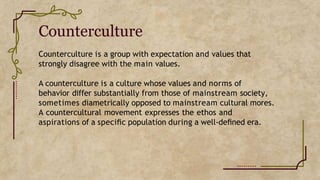 Counterculture
Counterculture is a group with expectation and values that
strongly disagree with the main values.
A counterculture is a culture whose values and norms of
behavior differ substantially from those of mainstream society,
sometimes diametrically opposed to mainstream cultural mores.
A countercultural movement expresses the ethos and
aspirations of a speciﬁc population during a well-deﬁned era.
 