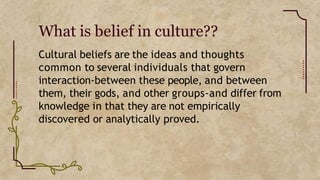 What is belief in culture??
Cultural beliefs are the ideas and thoughts
common to several individuals that govern
interaction-between these people, and between
them, their gods, and other groups-and differ from
knowledge in that they are not empirically
discovered or analytically proved.
 