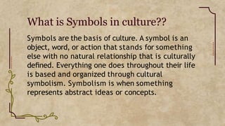 What is Symbols in culture??
Symbols are the basis of culture. A symbol is an
object, word, or action that stands for something
else with no natural relationship that is culturally
deﬁned. Everything one does throughout their life
is based and organized through cultural
symbolism. Symbolism is when something
represents abstract ideas or concepts.
 