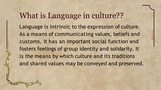What is Language in culture??
Language is intrinsic to the expression of culture.
As a means of communicating values, beliefs and
customs, it has an important social function and
fosters feelings of group identity and solidarity. It
is the means by which culture and its traditions
and shared values may be conveyed and preserved.
 