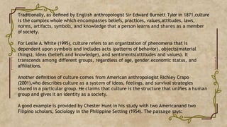 Traditionally, as deﬁned by English anthropologist Sir Edward Burnett Tylor in 1871,culture
is the complex whole which encompasses beliefs, practices, values,attitudes, laws,
norms, artifacts, symbols, and knowledge that a person learns and shares as a member
of society.
For Leslie A. White (1995), culture refers to an organization of phenomena that is
dependent upon symbols and includes acts (patterns of behavior), objects(material
things), ideas (beliefs and knowledge), and sentiments(attitudes and values). It
transcends among different groups, regardless of age, gender.economic status, and
afﬁliations.
Another deﬁnition of culture comes from American anthropologist Richley Crapo
(2001),who describes culture as a system of ideas, feelings, and survival strategies
shared in a particular group. He claims that culture is the structure that uniﬁes a human
group and gives it an identity as a society.
A good example is provided by Chester Hunt in his study with two Americanand two
Filipino scholars, Sociology in the Philippine Setting (1954). The passage says:
 