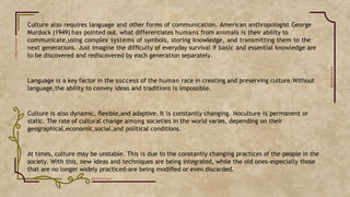 Culture also requires language and other forms of communication. American anthropologist George
Murdock (1949) has pointed out. what differentiates humans from animals is their ability to
communicate,using complex systems of symbols, storing knowledge, and transmitting them to the
next generations. Just imagine the difﬁculty of everyday survival if basic and essential knowledge are
to be discovered and rediscovered by each generation separately.
Language is a key factor in the success of the human race in creating and preserving culture.Without
language,the ability to convey ideas and traditions is impossible.
Culture is also dynamic, ﬂexible,and adaptive. It is constantly changing. Noculture is permanent or
static. The rate of cultural change among societies in the world varies, depending on their
geographical,economic,social,and political conditions.
At times, culture may be unstable. This is due to the constantly changing practices of the people in the
society. With this, new ideas and techniques are being integrated, while the old ones-especially those
that are no longer widely practiced-are being modiﬁed or even discarded.
 