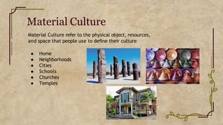 Material Culture
Material Culture refer to the physical object, resources,
and space that people use to deﬁne their culture
● Home
● Neighborhoods
● Cities
● Schools
● Churches
● Temples
 