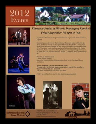 Flamenco Friday at Historic Dominguez Rancho!
      Friday September 7th 5pm to 7pm
   Experience Flamenco, the profound musical expression from Andalusia,
   Espana!

   Sample tapas and wine to the traditional flamenco guitar of Bobby de
   Sofia, midst the beauty of the Spanish Rancho San Pedro. Learn about
   the origins and development of this powerful musical genre and its fam-
   ily of elements: cante, palmas, guitarra, baile and compas, with Dance
   Historian, Janice Guerrero. Then, be treated to an intimate performance
   by 1st Class Los Angeles dancers, Assieh “ La Mora” and Harut Badaly-
   an.

   Become an aficionado/a!
   Listen! Learn! Enjoy!
   A special Rancho Cultural Presentation held in the Carriage House
   courtyard.

   Space is limited – make reservations early!
   Presale price $6 for non museum members and $4 for members.
   Tapas/wine tasting are included.
   For more information, call (310) 603-0088

   Follow us on facebook and twitter @dominguezmuseum




   18127 South Alameda Street.
   Rancho Dominguez CA, 90220
   310-603-0088
   www.dominguezrancho.org
 