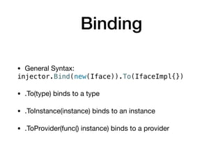 Binding
• General Syntax:

injector.Bind(new(Iface)).To(IfaceImpl{})
• .To(type) binds to a type

• .ToInstance(instance) binds to an instance

• .ToProvider(func() instance) binds to a provider
 
