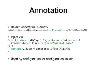 Annotation
• Default annotation is empty

injector.Bind(new(Iface)).AnnotatedWith("special-case").To(IfaceImpl{})
• Inject via

func (instance *MyType) Inject(annotated *struct{
IfaceInstance Iface `inject:"special-case"`
}) {
instance.iface = annotated.IfaceInstance
}
• Used by conﬁguration for conﬁguration values
 