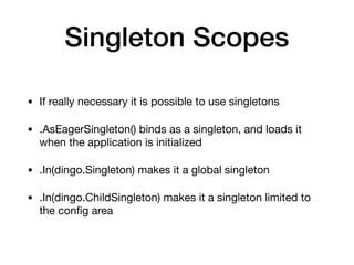 Singleton Scopes
• If really necessary it is possible to use singletons

• .AsEagerSingleton() binds as a singleton, and loads it
when the application is initialized

• .In(dingo.Singleton) makes it a global singleton

• .In(dingo.ChildSingleton) makes it a singleton limited to
the conﬁg area
 