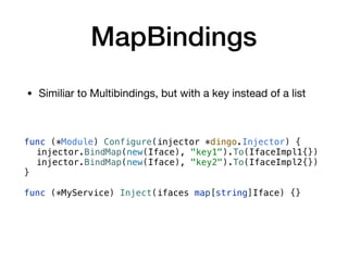 MapBindings
• Similiar to Multibindings, but with a key instead of a list
func (*Module) Configure(injector *dingo.Injector) {
injector.BindMap(new(Iface), "key1").To(IfaceImpl1{})
injector.BindMap(new(Iface), "key2").To(IfaceImpl2{})
}
func (*MyService) Inject(ifaces map[string]Iface) {}
 