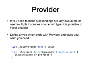 Provider
• If you need to make sure bindings are lazy evaluated, or
need multiple instances of a certain type, it is possible to
inject provider

• Deﬁne a type which ends with Provider, and gives you
what you need:
type IfaceProvider func() Iface
func (*Service) Inject(provider IfaceProvider) {
ifaceInstance := provider()
}
 
