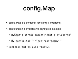 conﬁg.Map
• conﬁg.Map is a container for string -> interface{}

• conﬁguration is available via annotated injection

• MyConfig string inject:"config:my.config"
• My config.Map `inject:"config:my"`
• Numbers: int is also float64
 
