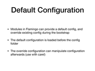 Default Conﬁguration
• Modules in Flamingo can provide a default conﬁg, and
override existing conﬁg during the bootstrap

• The default conﬁguration is loaded before the conﬁg
folder

• The override conﬁguration can manipulate conﬁguration
afterwards (use with care!)
 
