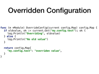 Overridden Conﬁguration
func (m *Module) OverrideConfig(current config.Map) config.Map {
if oldvalue, ok := current.Get("my.config.test"); ok {
log.Println("Overriding", oldvalue)
} else {
log.Println("No old value")
}
return config.Map{
"my.config.test": "overriden value",
}
}
 