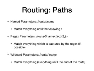 Routing: Paths
• Named Parameters: /route/:name

• Match everything until the following /

• Regex Parameters: /route/$name<[a-z]{2,}>

• Match everything which is captured by the regex (if
possible)

• Wildcard Parameters: /route/*name

• Match everything (everything until the end of the route)
 