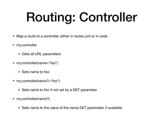 Routing: Controller
• Map a route to a controller, either in routes.yml or in code

• my.controller

• Gets all URL parameters

• my.controller(name="foo")

• Sets name to foo

• my.controller(name?="foo")

• Sets name to foo if not set by a GET parameter

• my.controller(name?)

• Sets name to the value of the name GET parameter, if available
 