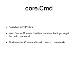 core.Cmd
• Based on spf13/cobra

• Inject *cobra.Command with annotation ﬂamingo to get
the main command

• Bind to cobra.Command to add custom commands
 