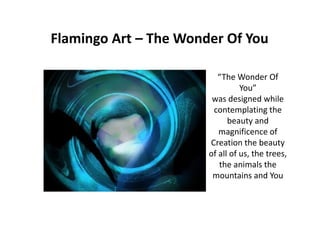 Flamingo Art – The Wonder Of You
“The Wonder Of
You”
was designed while
contemplating the
beauty and
magnificence of
Creation the beauty
of all of us, the trees,
the animals the
mountains and You
 
