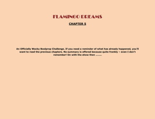 FLAMINGO DREAMS
                                          CHAPTER 5




An Officially Wacky Boolprop Challenge. If you need a reminder of what has already happened, you’ll
  want to read the previous chapters. No summary is offered because quite frankly – even I don’t
                              remember! On with the show then ……..
 