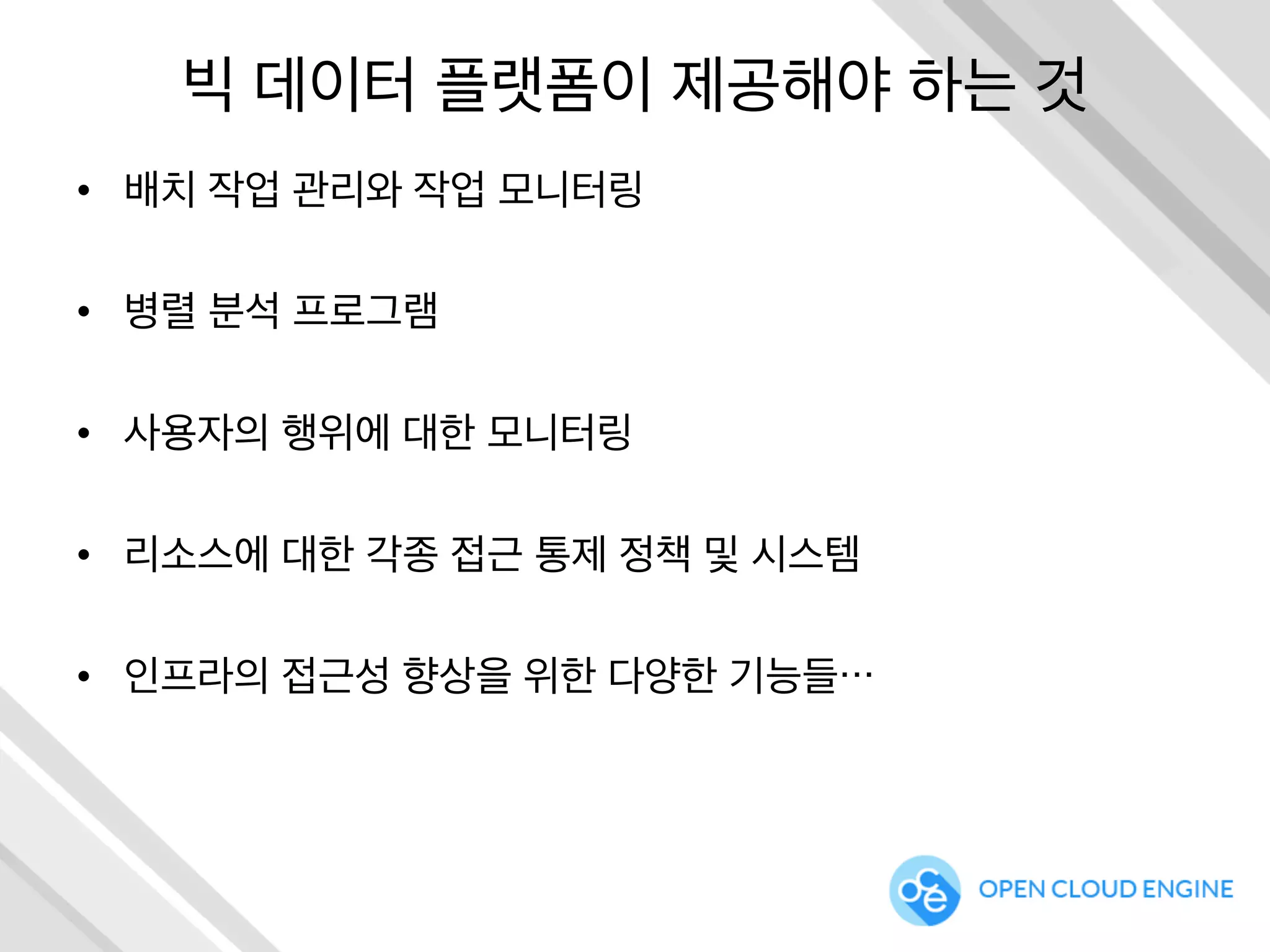 빅 데이터 플랫폼이 제공해야 하는 것
•  배치 작업 관리와 작업 모니터링
•  병렬 분석 프로그램
•  사용자의 행위에 대한 모니터링
•  리소스에 대한 각종 접근 통제 정책 및 시스템
•  인프라의 접근성 향상을 위한 다양한 기능들…
 
