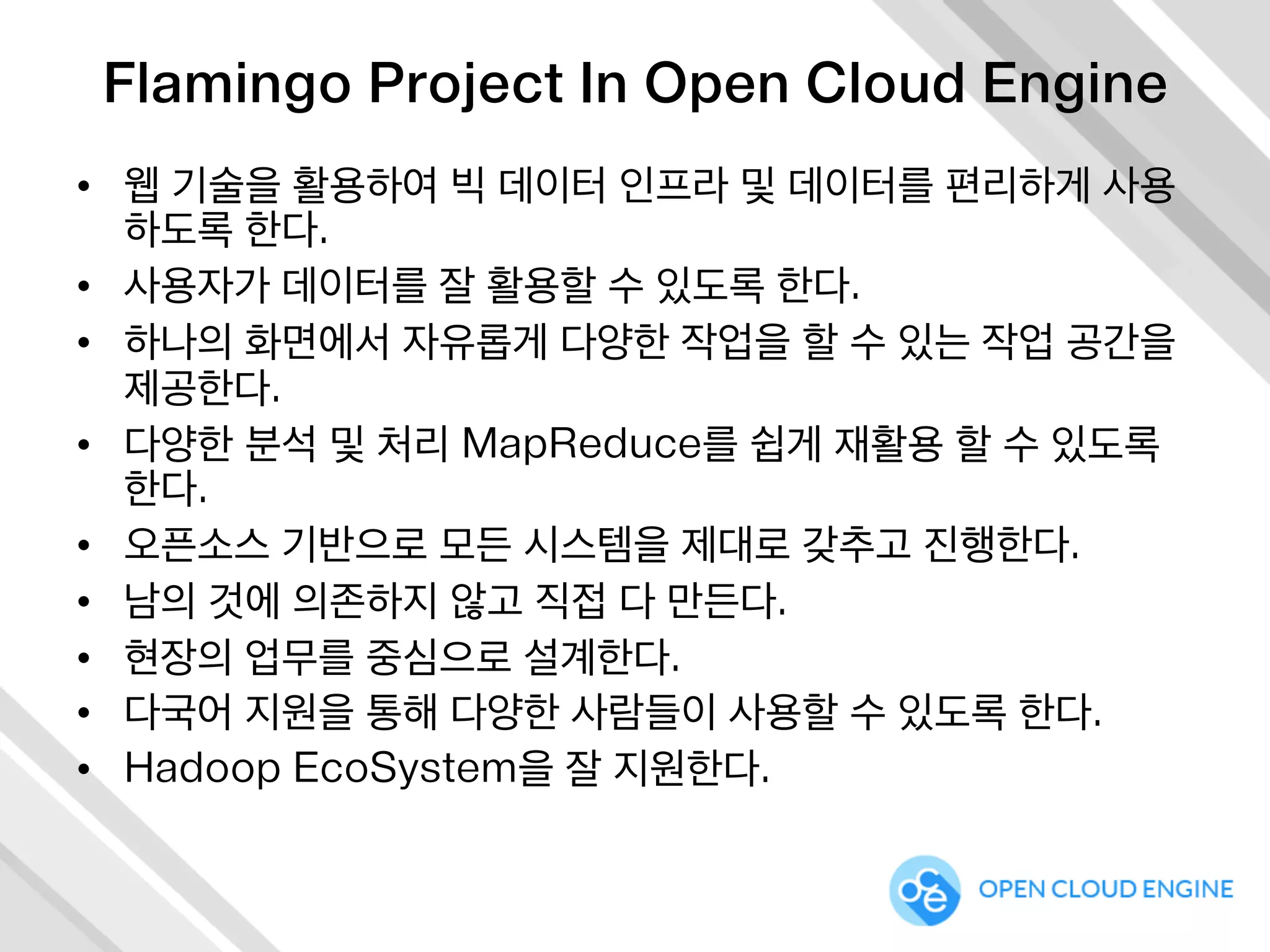 Flamingo Project In Open Cloud Engine
•  웹 기술을 활용하여 빅 데이터 인프라 및 데이터를 편리하게 사용
하도록 한다.
•  사용자가 데이터를 잘 활용할 수 있도록 한다.
•  하나의 화면에서 자유롭게 다양한 작업을 할 수 있는 작업 공간을
제공한다.
•  다양한 분석 및 처리 MapReduce를 쉽게 재활용 할 수 있도록
한다.
•  오픈소스 기반으로 모든 시스템을 제대로 갖추고 진행한다.
•  남의 것에 의존하지 않고 직접 다 만든다.
•  현장의 업무를 중심으로 설계한다.
•  다국어 지원을 통해 다양한 사람들이 사용할 수 있도록 한다.
•  Hadoop EcoSystem을 잘 지원한다.
 