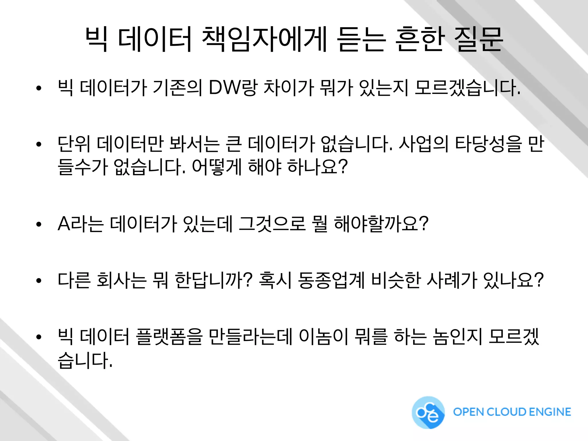 빅 데이터 책임자에게 듣는 흔한 질문
•  빅 데이터가 기존의 DW랑 차이가 뭐가 있는지 모르겠습니다.
•  단위 데이터만 봐서는 큰 데이터가 없습니다. 사업의 타당성을 만
들수가 없습니다. 어떻게 해야 하나요?
•  A라는 데이터가 있는데 그것으로 뭘 해야할까요?
•  다른 회사는 뭐 한답니까? 혹시 동종업계 비슷한 사례가 있나요?
•  빅 데이터 플랫폼을 만들라는데 이놈이 뭐를 하는 놈인지 모르겠
습니다.
 
